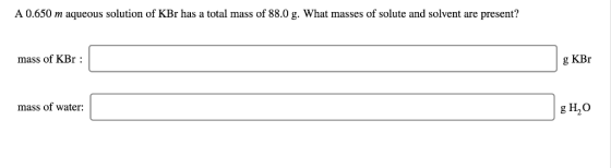 A 0.650 m aqueous solution of KBr has a total mass of 88.0 g. What masses of solute and solvent are present? g KBr mass of KB
