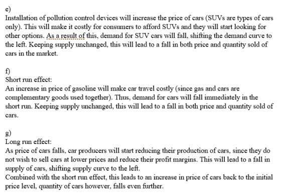 Installation of pollution control devices will increase the price of cars (SUVs are types of cars only). This will make it costly for consumers to afford SUVs and they will start looking for other options. As a result of this, demand for SUV cars will fall, shifting the demand curve to the left. Keeping supply unchanged, this will lead to a fall in both price and quantity sold of cars in the market Short run effect An increase in price of gasoline will make car travel costly (since gas and cars are complementary goods used together). Thus, demand for cars will fall immediately in the short run. Keeping supply unchanged, this will lead to a fall in both price and quantity sold of cars g) Long run effect As price of cars falls, car producers will start reducing their production of cars, since they do not wish to sell cars at lower prices and reduce their profit margins. This will lead to a fall in supply of cars, shifting supply curve to the left Combined with the short run effect, this leads to an increase in price of cars back to the initial price level, quantity of cars however, falls even further