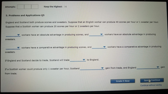 Attempts: Keep the Highest: /4 5. Problems and Applications Q5 England and Scotland both produce scones and sweaters. Suppose that an English worker can produce 40 scones per hour or 1 sweater per hour. Suppose that a Scottish worker can produce 20 scones per hour or 2 sweaters per hour ute advantage in producing scone Z workers have an absolute advantage in producing sweaters ▼ workers have a comparative advantage in producing scones, and- workers have a comparative advantage in producing sweaters. If England and Scotland decide to trade, Scotland will trade ▼ to England. gain gain from trade, and England If a Scottish worker could produce only 1 sweater per hour, Scotland from trade. Savel Continue Grade It Now Continue without saving