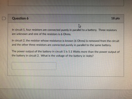 Question 6 18 pts In circuit 1, four resistors are connected purely in parallel to a battery. Three resistors are unknown and one of the resistors is 6 Ohms. In circuit 2, the resistor whose resistance is known (6 Ohms is removed from the circuit and the other three resistors are connected purely in parallel to the same battery. The power output of the battery in circuit 1 is 5.1 Watts more than the power output of the battery in circuit 2. What is the voltage of the battery in Volts?