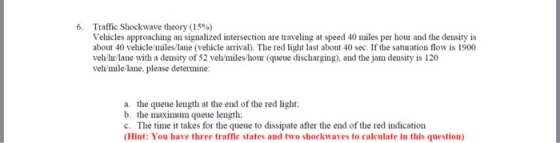 6, Traffic Shockwave theory (15%) Vehicles approaching an signalized intersection are traveling at speed 40 miles per hour and the density is about 40 vehicle/miles/lane (vehicle arrival). The red light last about 40 sec. If the saturation flow is 1900 vehhr/lane with a density of 52 veh/miles/hour (queue discharging). and the jam density is 120 veh/mile lane, please determine: a. the queue length at the end of the red light: b. the maximum queue length: c. The time it takes for the queue to dissipate after the end of the red indication (Hint: You have three traffic states and two shockwaves to calculate in this question)