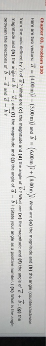 Chapter 03, Problem 030 Here are two vectors: (400m)- (3.00m) and B (6.00m)+ (00). what are (e) the magnitude and (b) the angle (counterdockwise from the axis defined by of what are (e) the magnitude and (a) the angle of what are (e) the magnitude and (n the angle of (o) the magnitude and (h) the angle of b- a: and (i) the magnitude and (i) the angle of a -b (state your angle as a positive number.) (k) What is the angle between the directions of b- a and a -