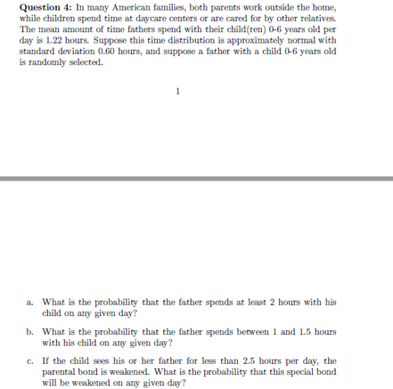 Question 4: In many American families, both parents work outside the home, while children spend time at daycare centers or are cared for by other relatives. The mean amount of time fathers spend with their child(ren) 0-6 years old per day is 1.22 hours. Suppose this time distribution is approximately normal with standard deviation 0.60 hours, and suppose a father with a child 0-6 years old is randomly selected. a. What is the probability that the father spends at least 2 hours with his b. What is the probability that the father spends between 1 and 1.5 hours c. If the child sees his or her father for less than 2.5 hours per day, the child on any given day? with his child on any given day? parental bond is weakened. What is the probability that this special bond will be weakened on any given day?