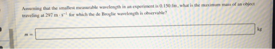 Assuming that the smallest measurable wavelength in an experiment is 0.150 fm, what is the maximum mass of an object travelin