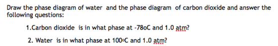 Draw the phase diagram of water and the phase diagram of carbon dioxide and answer the following questions: 1.Carbon dioxide is in what phase at -78oC and 1.0 atm? 2. Water is in what phase at 100°C and 1.0 atm?