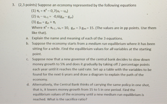 3. (2,3 points) Suppose an economy represented by the following equations (2) u u0,6( yn) Where -i, un-10, n 3 gm 15. (The values are in pp points. Use them like that). Explain the name and meaning of each of the 3 equations. Suppose the economy starts from a medium run equilibrium where it has been sitting for a while. Find the equilibrium values for all variables at the starting point. Suppose now that a new governor of the central bank decides to slow down money growth to 5% and does it gradually by taking off 2 percentage points each year until it reaches the said rate. Set up a table with the variables to be found for the next 6 years and draw a diagram to explain the path of the economy Alternatively, the Central Bank thinks of carrying the same policy in one shot, that is, it lowers money growth from 15 to 5 in one period. Find the equilibrium values of the economy until a new medium run equilibrium is reached. What is the sacrifice ratio a. b. C. d.