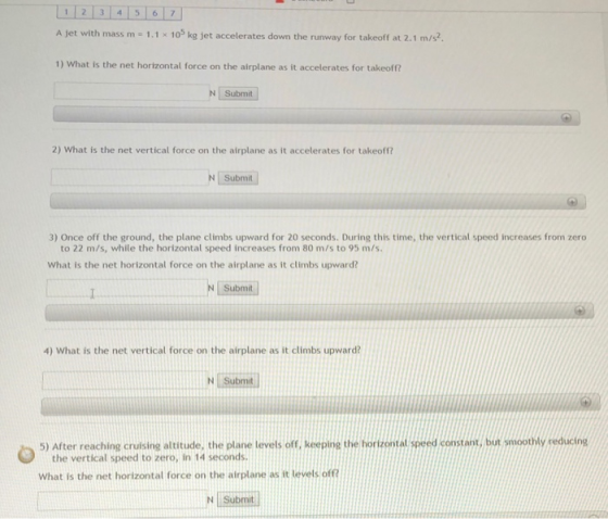 12 34 5 67 A jet with mass m - 1.1 x 103 kg jet accelerates down the runway for takeoff at 2.1 m/s? 1) What is the net horizontal force on the airplane as it accelerates for takeoff? N Submit 2) What is the net vertical force on the airplane as it accelerates for takeoff? N Submit 3) Once off the ground, the plane climbs upward for 20 seconds. During this time, the vertical speed increases from zero to 22 m/s, while the horizontal speed increases from 80 m/s to 95 m/s What is the net horizontal force on the airplane as it climbs upward? N Submit 4) What is the net vertical force on the airplane as it climbs upward? N Submit 5) After reaching cruising altitude, the plane levets off, keeping t e horzontal spee constant,but smoothly reducine the vertical speed to zero, in 14 seconds What is the net horizontal force on the airplane as it levels off N Submit