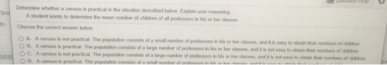 Determine whether a census is practical in the situation described below. Explain your reasoning A sludent wants to determine the mean number of children of all professors in his or her classes Choose the corect answer below A. A census le not pracical. The population consists of a small number of professors in his or her classes, and t is easy to o blain their numbers of childrer population consists of a large number of professors in his or her classes, and it is not easy to obtain their numbers of children O B. A census is practical The C. Acensus is not practical The population consists of a large number of professors in his or her dasses, and it is not easy to obta n how
