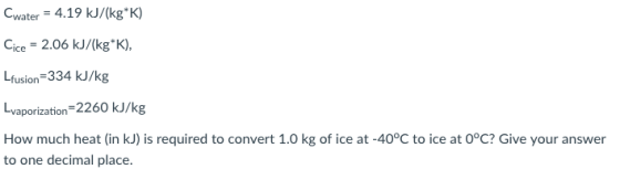Cwater-4.19 kJ/(kg K) Gee-2.06 kJ/(kgK), Lfusion-334 kJ/kg vaporization How much heat (in kJ) is required to convert 1.0 kg of ice at -40°C to ice at O°C? Give your answer to one decimal place.