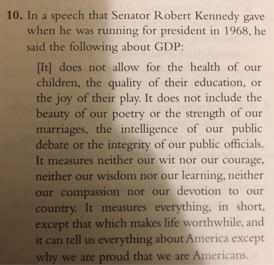 10. In a speech that Senator Robert Kennedy gave when he was running for president in 1968, he said the following about GDP: [It] does not allow for the health of our children, the quality of their education, or the joy of their play. It does not include the beauty of our poetry or the strength of our marriages, the intelligence of our public debate or the integrity of our public officials It measures neither our wit nor our courage, neither our wisdom nor our learning, neither our compassion nor our devotion to our country. It measures everything, in short, except that which makes life worthwhile, and it can tell us everything about America except hy we are proud that we are Americans.