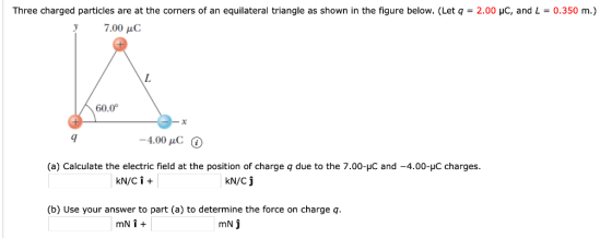 Three charged particles are at the corners of an equilateral triangle as shown in the figure below. (Let q = 2.00 μς, and L = 0.350 7.00 μC 60.0° 4.00 pC (a) Calculate the electric field at the position of charge q due to the 7.00-HC and -4.00-HC charges. kN/Cj b) Use your answer to part (a) to determine the force on charge q.