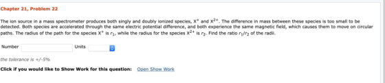 Chapter 21, Problem 22 The ion source in a mass spectrometer produces both singly and doubly ionized species, x+ and x2+. The
