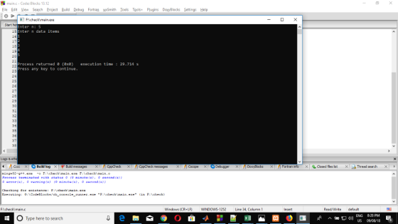 main.c-Code: Blocks 13.12 Eile Edit iew Search Project Build Debug Fortran wmith Tools Tools+ Plugins DoyBlocks Settings Help Start Enter n: 5 Enter n data items 15 16 19 20 Process returned e (ex) execution time 29.714s Press any key to continue 25 34 Logs &othe ㄨ Build log× ずBu d messages X CppCheck × CppCheck messages X nCsc pe >: Debugger X nDoxy테。cks >: Fortran info × aosed files list < cbThread search ming 32-gtt.exe- F:checkimain.exe F:checkimain.o Process torminated rith status ro minutof0 s0oond fa) 0 error (s), v교ening (s) (0 minut. (5), o second (s)) Chacking tor existencechecimain.axe Executing : G:\CodeBlocks/cb-console-runner.exe F:\check\main.exe. <in F:\check) Windows (CR+LF) WINDOWS-1252 Line 34, Column 1 Insert Read/Write default O Type here to search ENG 828 PM US 09/08/18 8