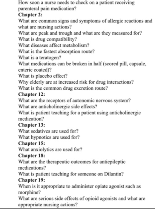 How soon a nurse needs to check on a patient receiving parenteral pain medication? Chapter 2: What are common signs and symptoms of allergic reactions and what are nursing actions? What are peak and trough and what are they measured for? What is drug compatibility? What diseases affect metabolism? What is the fastest absorption route? What is a teratogen? What medications can be broken in half (scored pill, capsule, enteric coated)? What is placebo effect? Why elderly are at increased risk for drug interactions? What is the common drug excretion route? Chapter 12: What are the receptors of autonomic nervous system? What are anticholinergic side effects? What is patient teaching for a patient using anticholinergic medication? Chapter 13: What sedatives are used for? What hypnotics are used for? Chapter 15: What anxiolytics are used for? Chapter 18: What are the therapeutic outcomes for antiepileptic medications? What is patient teaching for someone on Dilantin? Chapter 19: When is it appropriate to administer opiate agonist such as morphine? What are serious side effects of opioid agonists and what are appropriate nursing actions?