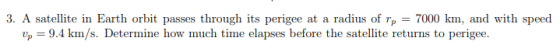 3. A satellite in Earth orbit passes through its perigee at a radius of rp 7000 km, and with speed p 9.4 km/s. Determine how much time elapses before the satellite returns to perigee.
