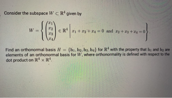 Consider the subspace W CR4 given by 22 W= - {O ER4 21 + x2 + 34 = 0 and 32 +33 +24 = 0 23 24, Find an orthonormal basis H =