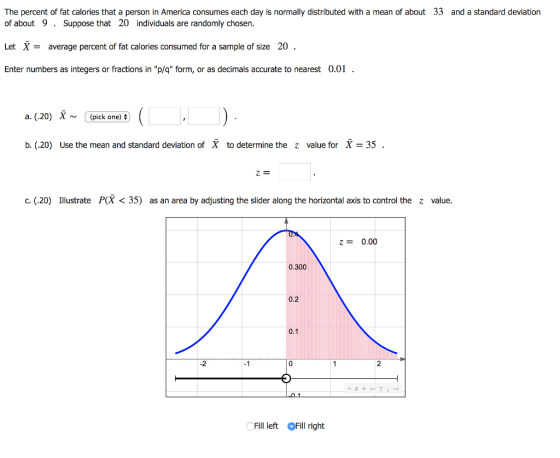 The percent of fat calories that a person in America consumes each day is normally distributed with a mean of about 33 and a standard deviation of about 9. Suppose that 20 individuals are randomly chosen. Let Xaverage percent of fat calories consumed for a sample of size 20 Enter numbers as integers or fractions in p/q form, or as decimals accurate to nearest 0.01 a. (.20) X ~ (pick one) : b. (.20) Use the mean and standard deviation of X to determine the z value for X35 C. (.20) Ilustrate P(X < 35) as an area by adjusting the slider along the horizontal axis to control the z value. 0.00 0.300 0.2 0.1 -2 -1 Fill left Fill right