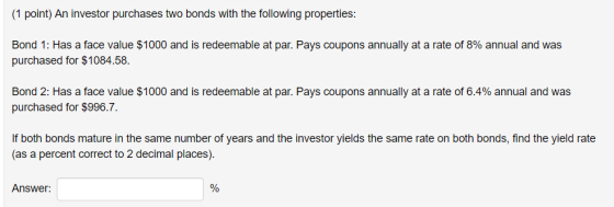 (1 point) An investor purchases two bonds with the following properties: Bond 1: Has a face value $1000 and is redeemable at par. Pays coupons annually at a rate of 8% annual and was purchased for $1084.58. Bond 2: Has a face value $1000 and is redeemable at par. Pays coupons annually at a rate of 6.4% annual and was purchased for $996.7. If both bonds mature in the same number of years and the investor yields the same rate on both bonds, find the yield rate as a percent correct to 2 decimal places). Answer: