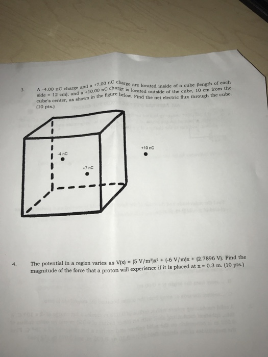 3. A -4.00 nC charse and a +7.00 nC charee are located inside of a cube (length of each in side 12 cm), and a 10.00 nC chargee cubes center, as shown in the figure (10 pts.) is located Pind the net electric flux through the cube. +10 nC 4 nc +7 nC 4. The potential in a region varies as Vx) (5 V/m2) (-6 V/m)x+ 2.7896 v. Find the magnitude of the force that a proton will experience if it is placed at x- 0.3 m. (10 pts.