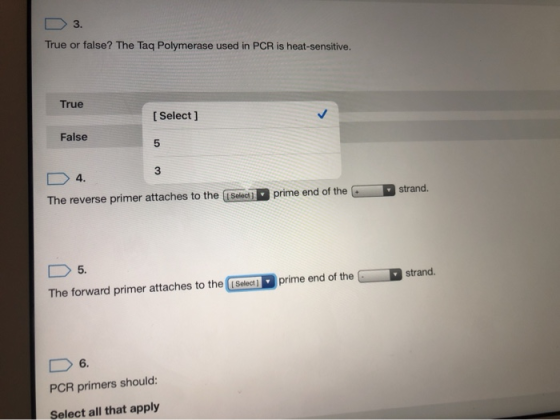 D 3. True or false? The Taq Polymerase used in PCR is heat-sensitive. True [Select] False D 4. The reverse primer attaches to