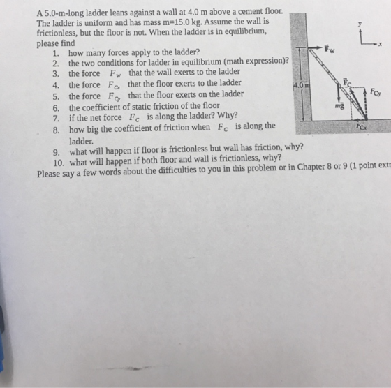 A 5.0-m-long ladder leans against a wall at 4.0 m above a cement floor. The ladder is uniform and has mass m-15.0 kg. Assume the wall is frictionless, but the floor is not. When the ladder is in equilibrium, please find 1. how many forces apply to the ladder? 2. the two conditions for ladder in equilibrium (math expression)? 3. the force Fw that the wall exerts to the ladder 4. the force Fo that the floor exerts to the ladder 5. the force F that the floor exerts on the ladder 6. the coefficient of static friction of the floor 7. if the net force Fc is along the ladder? Why? 8. how big the coefficient of friction when Fc is along the 4.0 ng cs ladder. 9. what will happen if floor is frictionless but wall has friction, why? 10. what will happen if both floor and wall is frictionless, why? Please say a few words about the difficulties to you in this problem or in Chapter 8 or 9 (1 point ext