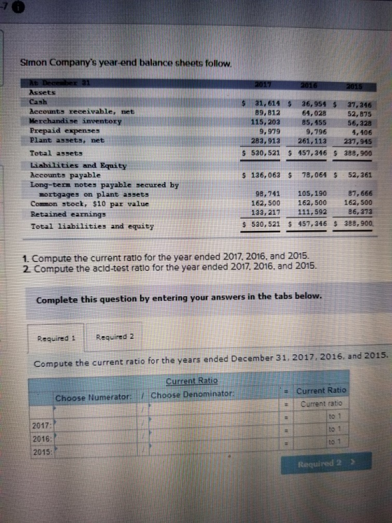 Simon Companys year-end balance sheets follow. Assets Cash Accounts receivable, net Merchandise inventory Prepaid expenses Plant assets, net Total assets Liabilities and Equity Accounts payable Long-tern notes payable secured by s 31,614 36,954 $ 37,246 52,875 115,20385, 455 56,328 4,406 283,913261,113 231,945 $ 530, 521 457,346 $ 388,900 89,812 64,028 9,979 9, 196 s 136,063 18,064 52,361 mortgages on plant assets Common stock, $10 par value Retained earnings Total liabilities and equity 98,741105, 190 8 666 162, 500 162, 500 162, 500 86,313 133,217111,592 457, 346 s 530, 521 388,900 1. Compute the current ratio for the year ended 2017.2016, and 2015. 2 Compute the acid-test ratlo for the year ended 2017 2016. and 2015. Complete this question by entering your answers in the tabs below. Required 1 Required 2 Compute the current ratio for the years ended December 31 2017.2016, and 2015. Current Ratio Current Ratio Current ratio Choose Numerator Choose Denominator 2017 2016 2015 te