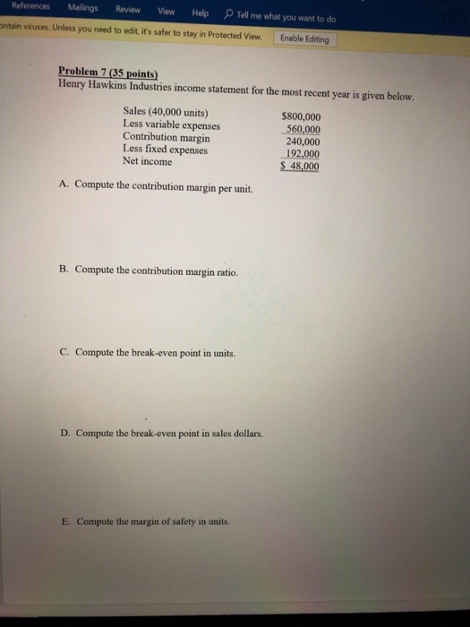References MailingsReview View Help Tell me what you want to do ntain viruses. Unless you need to edit, its safer to stay in Protected View. Enable Editing Problem 7 (35 points) Henry Hawkins Industries income statement for the most recent year is given below. Sales (40,000 units) Less variable expenses Contribution margin Less fixed expenses Net income $800,000 560,000 240,000 192,000 $ 48,000 A. Compute the contribution margin per unit. B. Compute the contribution margin ratio. C. Compute the break-even point in units. D. Compute the break-even point in sales dollars. E. Compute the margin of safety in units.