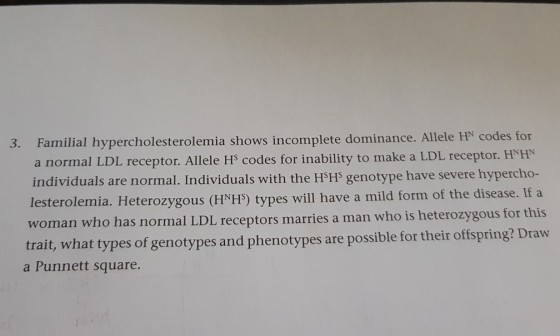 3. Familial hypercholesterolemia shows incomplete dominance. Allele HN codes for a normal LDL receptor. Allele Hs codes for inability to make a LDL receptor. HNHN individuals are normal. Individuals with the HSH genotype have severe hypercho- lesterolemia. Heterozygous (HNHS) types will have a mild form of the disease. If a woman who has normal LDL recep trait, what types of genotypes and phenotypes are possible for their offspring? Draw tors marries a man who is heterozygous for this a Punnett square.