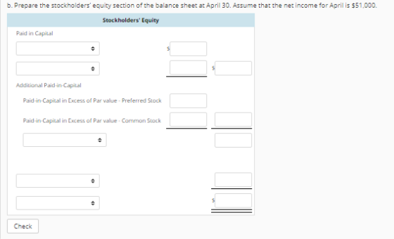 b. Prepare the stockholders equity section of the balance sheet at April 30. Assume that the net income for April is $51,000 Stockholders Equity Paid in Capital Additional Paid-in-Capital Paid-in-Capital in Excess of Par value- Preferred Stock Paid-in-Capital in Excess of Par value- Common Stock Check