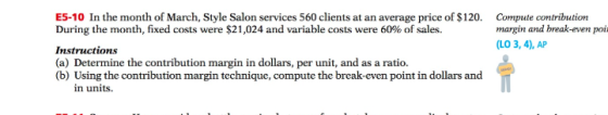 ES-10 In the month of March, Style Salon services 560 clients at an average price of $120 Compute contribution During the month, fixed costs were $21,024 and variable costs were 60% of sales. Instructions (a) Determine the contribution margin in dollars, per unit, and as a ratio. (b) Using the contribution margin technique, compute the break-even point in dollars and margin and break-even poi LO 3, 4), AP in units.