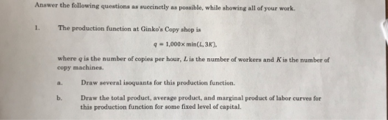 Answer the following questions as suecinctly as possible, while showing all of your work. 1. The production funetion at Ginkos Copy shop is 1,000x min(L, 3K) where q is the number of copies per hour, Lis the number of workers and Kis the number of copy machines. a. Draw several isoquants for this production function. b. Draw the total product, average product, and marginal product of labor curves for this production function for some fixed level of capital.