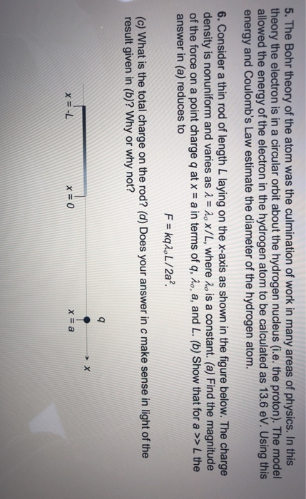 5. The Bohr theory of the atom was the culmination of work in many areas of physics. In this theory the electron is in a circular orbit about the hydrogen nucleus (i.e. the proton). The model allowed the energy of the electron in the hydrogen atom to be calculated as 13.6 eV. Using this energy and Coulombs Law estimate the diameter of the hydrogen atom 6. Consider a thin rod of length L laying on the x-axis as shown in the figure below. The charge density is nonuniform and varies as o x/L, where o is a constant. (a) Find the magnitude of the force on a point charge q at x = a in terms of q, λ。, a, and L. (b) Show that for a >> L the answer in (a) reduces to (c) What is the total charge on the rod? (d) Does your answer in c make sense in light of the result given in (b)? Why or why not? X-L