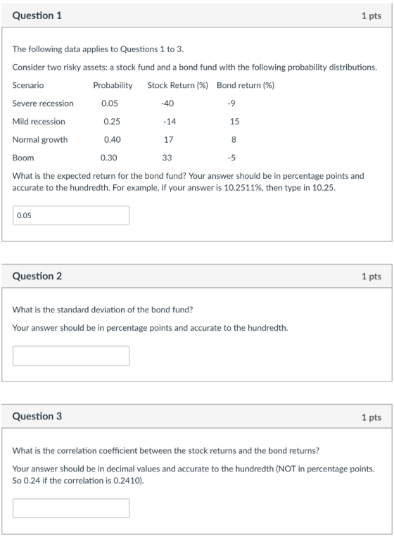 Question 1 1 pts The following data applies to Questions 1 to 3 Consider two risky assets: a stock fund and a bond fund with the following probability distributions. Scenario Severe recession Mild recession Normal growth Boom What is the expected return for the bond fund? Your answer should be in percentage points and accurate to the hundredth. For example, if your answer is 10.2511%, then type in 10.25 Probability 0.05 0.25 0.40 0.30 Stock Return (%) Bond return (%) -40 -14 17 15 -5 0.05 Question 2 1 pts What is the standard deviation of the bond fund? Your answer should be in percentage points and accurate to the hundredth. Question 3 1 pts What is the correlation coefficient between the stock returns and the bond returns? Your answer should be in decimal values and accurate to the hundredth (NOT in percentage points So 0.24 if the correlation is 0.2410)