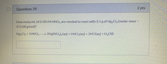 Question 39 2 pts How many mL of 0.583 M HNO3 are needed to react with 2.5 g of Hg2Cl2 (molar mass = 472.08 g/mol)? Hg2Cl2 +5