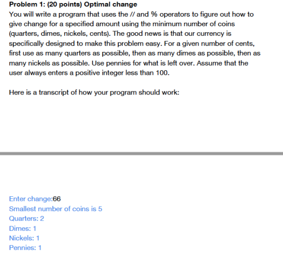 Problem 1: (20 points) Optimal change You will write a program that uses the // and % operators to figure out how to give cha