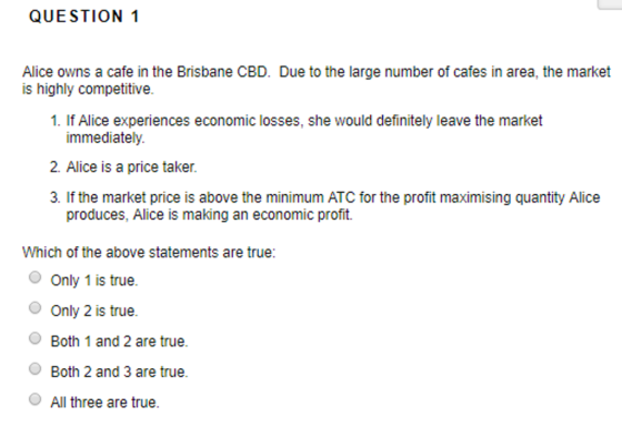 QUESTION 1 Alice owns a cafe in the Brisbane CBD. Due to the large number of cafes in area, the market is highly competitive. 1. If Alice experiences economic losses, she would definitely leave the market immediately 2. Alice is a price taker. 3. If the market price is above the minimum ATC for the profit maximising quantity Alice produces, Alice is making an economic profit. Which of the above statements are true: Only 1 is true. O Only 2 is true. OBoth 1 and 2 are true. O Both 2 and 3 are true. All three are true.