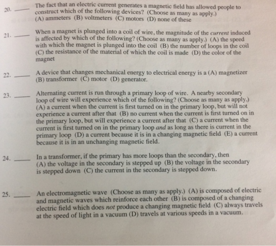 The fact that an electric current generates a magnetic field has allowed people to 20. cons ruct which of the following devices? (Choose as many as apply.) (A) ammeters (B) voltmeters (C) motors (D) none of these When a magnet is plunged into a coil of wire, the magnitude of the current induced is affected by which of the following? (Choose as many as apply.) (A) the speed with which the magnet is plunged into the coil (B) the number of loops in the coil (C) the resistance of the material of which the coil is made (D) the color of the magnet A device that changes mechanical energy to electrical energy is a (A) magnetizer (B) transformer (C) motor (D) generator. Alternating current is run through a primary loop of wire. A nearby secondary loop of wire will experience which of the following? (Choose as many as apply.) (A) a current when the current is first turned on in the primary loop, but will not experience a current after that (B) no current when the current is first turned on in the primary loop, but will experience a current after that (C) a current when the current is first turned on in the primary loop and as long as there is current in the primary loop (D) a current because it is in a changing magnetic field (E) a current because it is in an unchanging magnetic field. In a transformer, if the primary has more loops than the secondary, then (A) the voltage in the secondary is stepped up (B) the voltage in the secondary is stepped down (C) the current in the secondary is stepped down. An electromagnetic wave (Choose as many as apply.) (A) is composed of electric and magnetic waves which reinforce each other (B) is composed of a changing electric field which does not produce a changing magnetic field (C) always travels at the speed of light in a vacuum (D) travels at various speeds in a vacuum. 25