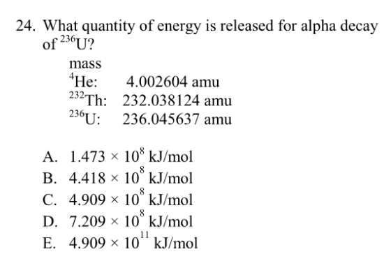 24. What quantity of energy is released for alpha decay 236TT) mass He: 4.002604 amu 232Th 232.038124 amu 236U: 236.045637 amu A. 1.473 x 108 kJ/mol B. 4.418 x 10 kJ/mol C. 4.909×10 kJ/mol D. 7.209×10 kJ/mol E. 4.909×10 kJ/mol