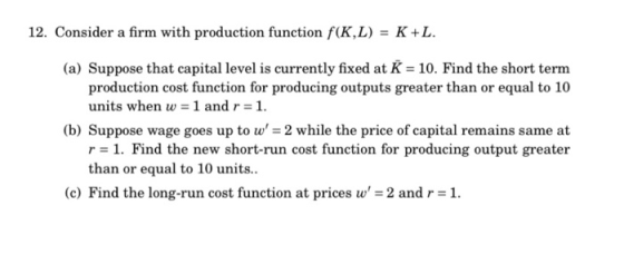 12. Consider a firm with production function f(K,L) = K+L. (a) Suppose that capital level is currently fixed at K = 10. Find
