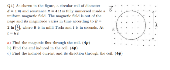 B Q4) As shown in the figure, a circular coil of diameter d = 1 m and resistance R = 4.1 is fully immersed inside a uniform m