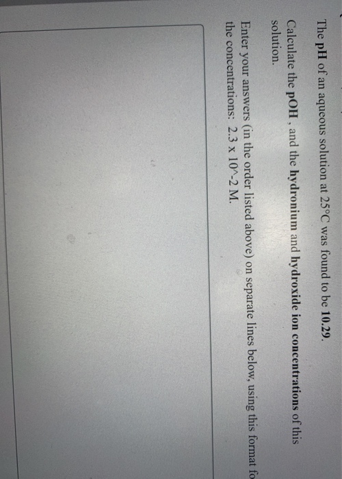 The pH of an aqueous solution at 25°C was found to be 10.29. Calculate the pOH, and the hydronium and hydroxide ion concentra
