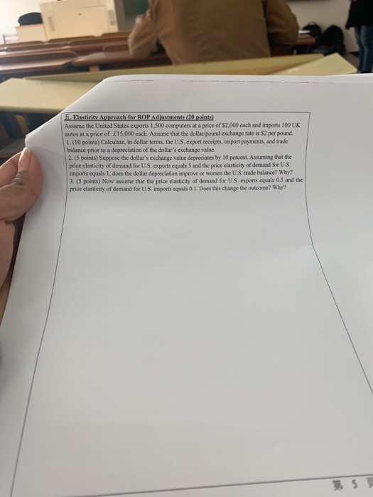 Assume the United States exports 1,500 computers at a price of $2,000 cach and imports 100 UK autos at a price of £15,000 each. Assume that the dollan/pound exchange rate is $2 per pound. balance prior to a depreciation of the dollars exchange value. 2. (5 points) Suppose the dollars exchange value depeeciates by 10 percent. Assuming that the price clasticity of demand for U.S. exports equals 5 and the price elasticity of demand for U.S imports equals 1, does the dollar depreciation improve or worsen the U.S. trade balance? Why? 3. (5 points) Now assume that the price elasticity of demand for US. exports equals 0.5 and the price elasticity of demand for U.S. imports oquals 0.1. Does this change the outcome? Why? 第5