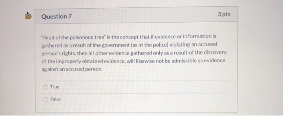 Question 7 3 pts Fruit of the poisonous tree is the concept that if evidence or information is gathered as a result of the