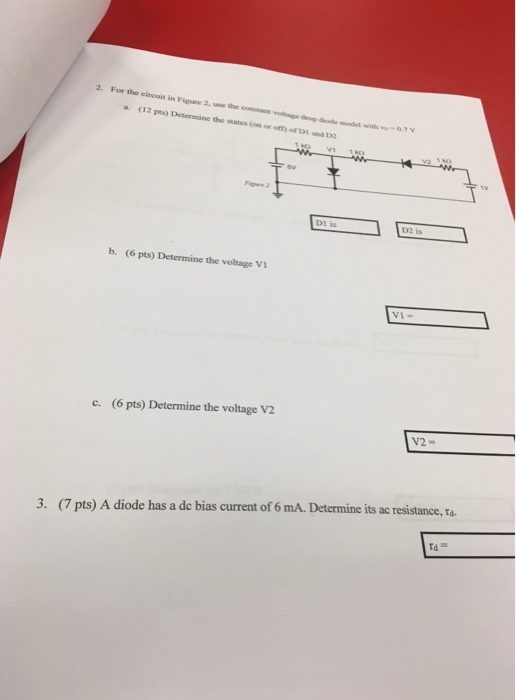 2. For the circuit in Figure 2, use the costan a. (12 pts) Determine the states (om or oft) of DI and D Tsw Dl is b. (6 pts) Determine the voltage Vi VI- (6 pts) Determine the voltage V2 c. 3. (7 pts) A diode has a de bias current of 6 mA. Determine its ac resistance, ra