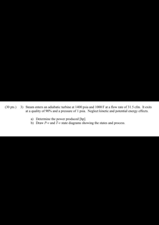 (30 pts.) 3) Steam enters an adiabatic turbine at 1400 psia and 1000 F at a flow rate of 31.5 cfm. It exits at a quality of 9
