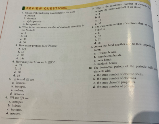 REVIEW QUESTIONS 1. Which of the following is considered a nucleon? What is the maximum number of occupy the outermost shell of a a. proton b. electron c. alpha particle d. beta particle b. 8 c. 18 d. 32 2. What is the maximum number of electrons permitted in 8. The maximum number of electrons thet the M-shell? P shell is: a. 8 S. b. 32. b. 18 c. 32 d. 50 c. 72 d. 98. How many protons does I have? 9. Atoms that bind togetherto th their opposite d a. 131 b. 53 c. 78 form: a. covalent bonds. b. convalescent bonds d. 184 c. ionic bonds. d. nonionic bonds. 4. How many nucleons are in (SK)? a. 39 b. 19 10. The horizontal periods of the periodic tab le elements with: a. the same number of electron shells b. the same number of electrons. c. the same chemical prope tes. d. the same number of pro c 20 d. 58 5, frXe and Wr are: a. isomers. b. isotopes c. isobars. d. isotones. 6. 1I andI are: a. isotopes. b. isobars. c. isotones. d. isomers.