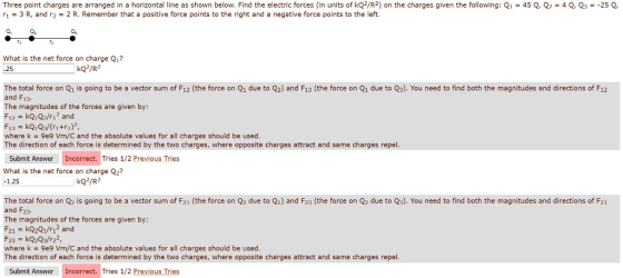 Three point charges are arranged in a horizontal line as shown below. Find the electric forces (in units of kQ2/R2) on the charges given the following: Q1-45 Q, Q2 r1 3 R, and r22 R. Remember that a positive force points to the right and a negative force points to the left. 4 Q, Q3 =-25 Q, Qs What is the net force on charge Qi? 25 kQ2/R2 The total force on Q1 is going to be a vector sum of F12 (the force on Q1 due to Q2) and F13 (the force on Q1 due to Q3). You need to find both the magnitudes and directions of F12 and F13. The magnitudes of the forces are given by F12 kQ1/r and where k 9e9 Vm/C and the absolute values for all charges should be used The direction of each force is determined by the two charges, where opposite charges attract and same charges repel Submit Answer Incorrect. Tries 1/2 Previous Tries What is the net force on charge Q2? 1.25 kQ2/R2 The total force on Q2 is going to be a vector sum of F21 (the force on Q due to Qi) and F23 (the force on Q2 due to Q3). You need to find both the magnitudes and directions of F21 and F23- The magnitudes of the forces are given by F21 = kQ2Q1/r12 and F23 kQ2Q3/r22, where k 9e9 Vm/C and the absolute values for all charges should be used The direction of each force is determined by the two charges, where opposite charges attract and same charges repel Submit Answer Incorrect. Tries 1/2 Previous Tries