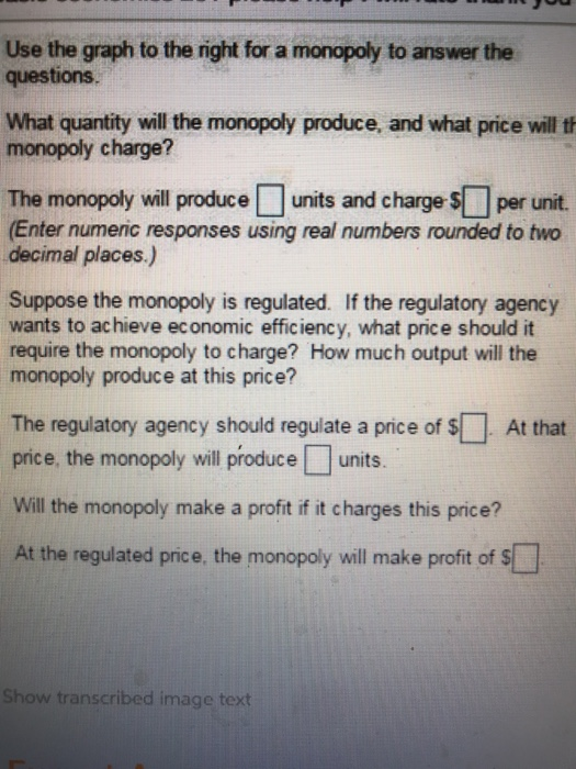 Use the graph to the right for a monopoly to answer the questions. What quantity will the monopoly produce, and what price will t monopoly charge? The monopoly will produce □ units and charge st per unit. (Enter numeric responses using real numbers rounded to two decimal places.) Suppose the monopoly is regulated. If the regulatory agency wants to ac hieve economic efficiency, what price should it require the monopoly to charge? How much output will the monopoly produce at this price? The regulatory agency should regulate a price of S At that price, the monopoly will produceunits. Will the monopoly make a profit if it charges this price? At the regulated price, the monopoly will make profit of S Show transcribed image text