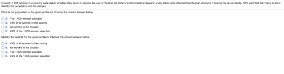 po .005 women in a country were asked whether he a or or oppose the use o federal ax dollars o un medical research using stem cells obtained m human embryos mong he respondents. 48 %, s a hat e eren a Identify the population and the sample What is the population in the given problem? Choose the correct answer below. O A. The 1.005 women selected O B. 48% of all women in the country O C. All women in the country 0 D. 48% of the 1,005 women selected Identify the sample for the given problem. Choose the correct answer below. OB. OC. D. 48% of all women in the country Al women in the country The 1,005 women selected 48% of the 1,005 women selected