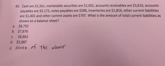 40. Cash are $1,561, marketable securities are $1,052, accounts receivables are $3,616, accounts payables are $5,173, notes payables are $288, inventories are $1,816, other current liabilities are $1,401 and other current assets are $707. What is the amount of total current liabilities as shown on a balance sheet? a. $8,752 b. $7,876 C. $6,862 d. $5,987 e None the above